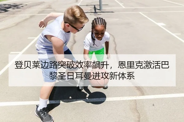 登贝莱边路突破效率飙升，恩里克激活巴黎圣日耳曼进攻新体系